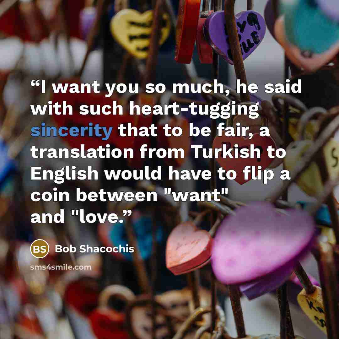 “I want you so much, he said with such heart-tugging sincerity that to be fair, a translation from Turkish to English would have to flip a coin between "want" and "love.” quote by Bob Shacochis