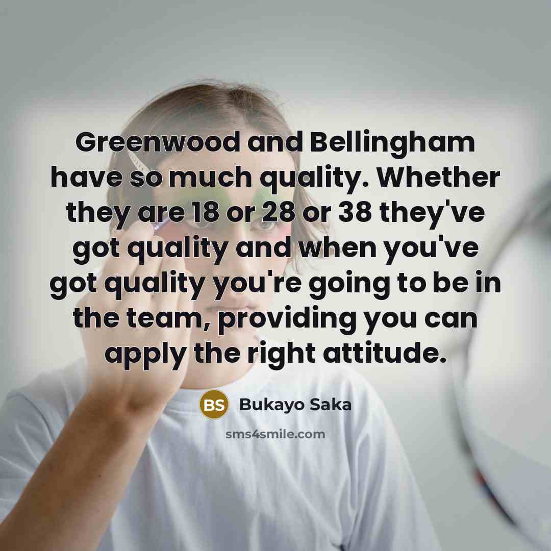 “Greenwood and Bellingham have so much quality. Whether they are 18 or 28 or 38 they've got quality and when you've got quality you're going to be in the team, providing you can apply the right attitude.” quote by Bukayo Saka