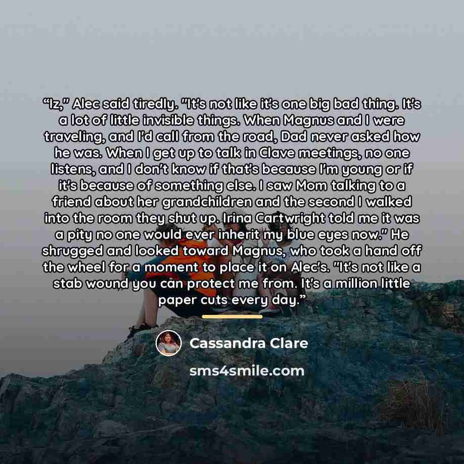 “Iz," Alec said tiredly. "It's not like it's one big bad thing. It's a lot of little invisible things. When Magnus and I were traveling, and I'd call from the road, Dad never asked how he was. When I get up to talk in Clave meetings, no one listens, and I don't know if that's because I'm young or…” quote by Cassandra Clare