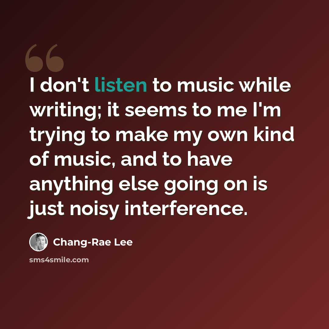“I don't listen to music while writing; it seems to me I'm trying to make my own kind of music, and to have anything else going on is just noisy interference.” quote by Chang-Rae Lee
