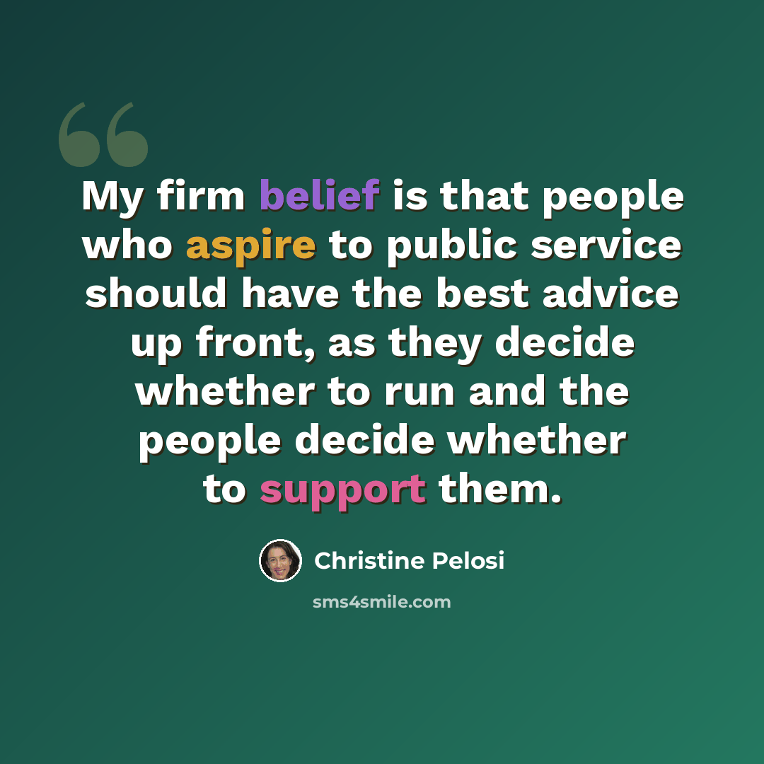 “My firm belief is that people who aspire to public service should have the best advice up front, as they decide whether to run and the people decide whether to support them.” quote by Christine Pelosi