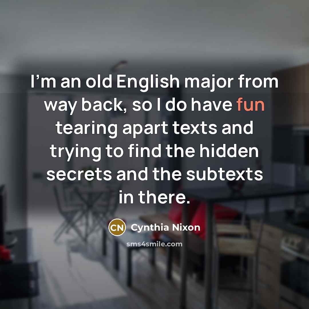 “I'm an old English major from way back, so I do have fun tearing apart texts and trying to find the hidden secrets and the subtexts in there.” quote by Cynthia Nixon