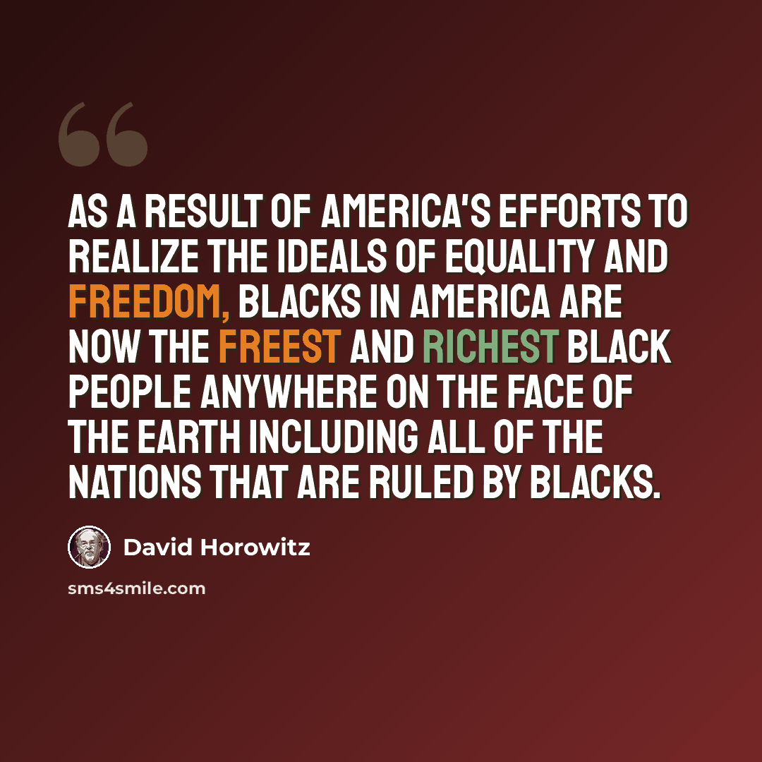 “As a result of America's efforts to realize the ideals of equality and freedom, blacks in America are now the freest and richest black people anywhere on the face of the earth including all of the nations that are ruled by blacks.” quote by David Horowitz
