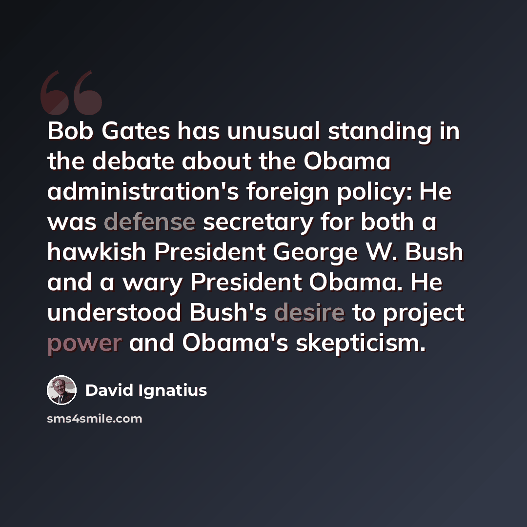 “Bob Gates has unusual standing in the debate about the Obama administration's foreign policy: He was defense secretary for both a hawkish President George W. Bush and a wary President Obama. He understood Bush's desire to project power and Obama's skepticism.” quote by David Ignatius