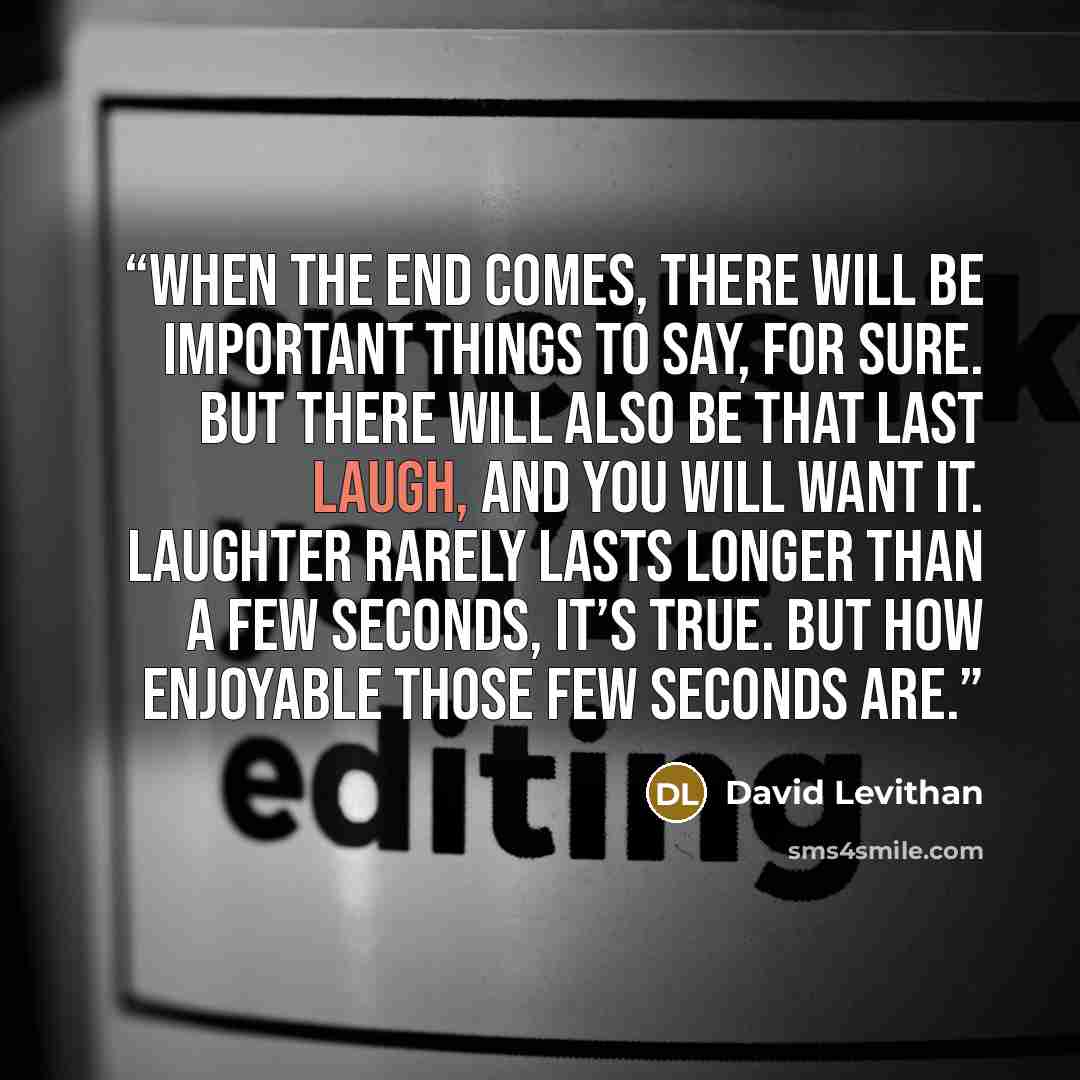 “When the end comes, there will be important things to say, for sure. But there will also be that last laugh, and you will want it. Laughter rarely lasts longer than a few seconds, it’s true. But how enjoyable those few seconds are.” quote by David Levithan