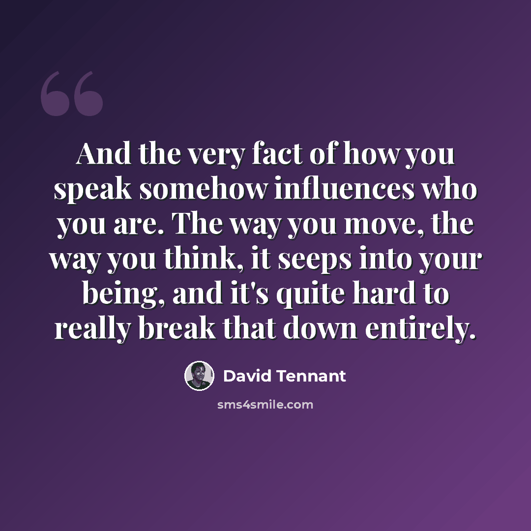 “And the very fact of how you speak somehow influences who you are. The way you move, the way you think, it seeps into your being, and it's quite hard to really break that down entirely.” quote by David Tennant