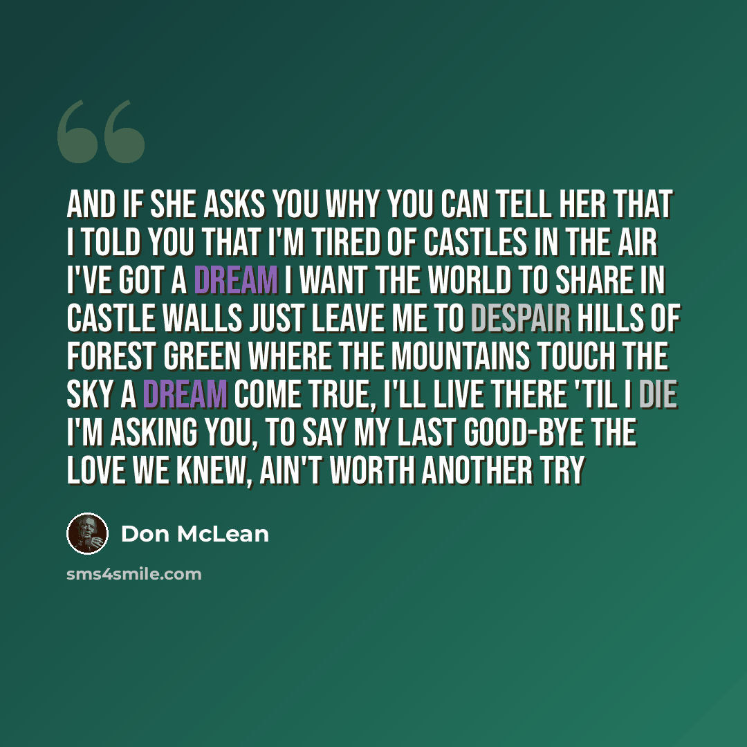 “And if she asks you why you can tell her that I told you That I'm tired of Castles in the Air I've got a dream I want the world to share in castle walls Just leave me to despair Hills of forest green where the mountains touch the sky A dream come true, I'll live there 'til I die I'm asking you, to…” quote by Don McLean