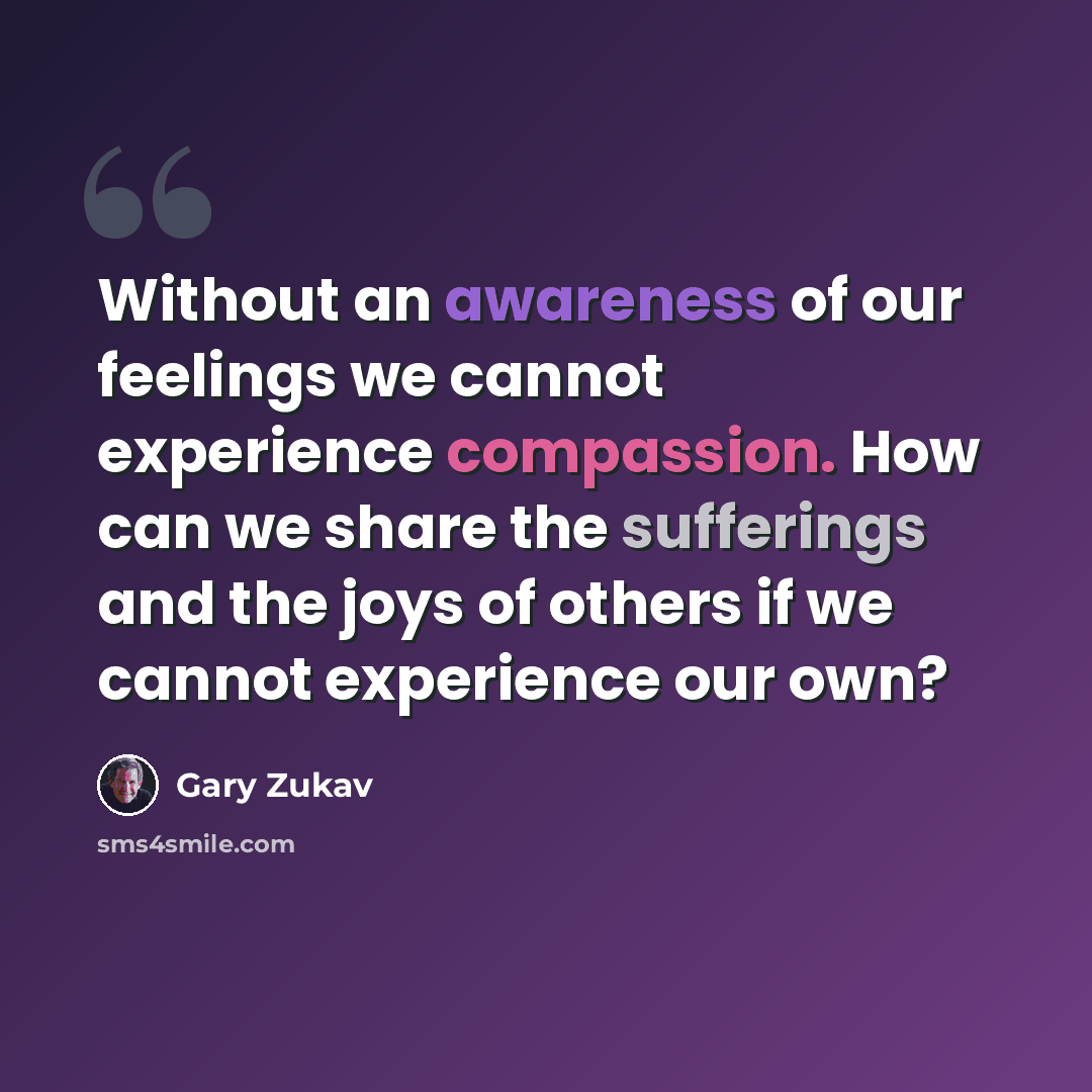“Without an awareness of our feelings we cannot experience compassion. How can we share the sufferings and the joys of others if we cannot experience our own?” quote by Gary Zukav