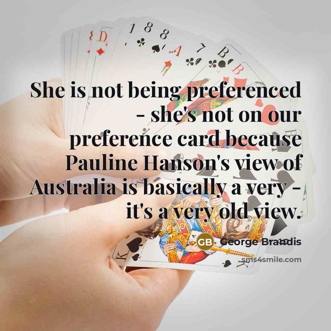 “She is not being preferenced - she's not on our preference card because Pauline Hanson's view of Australia is basically a very - it's a very old view.” quote by George Brandis