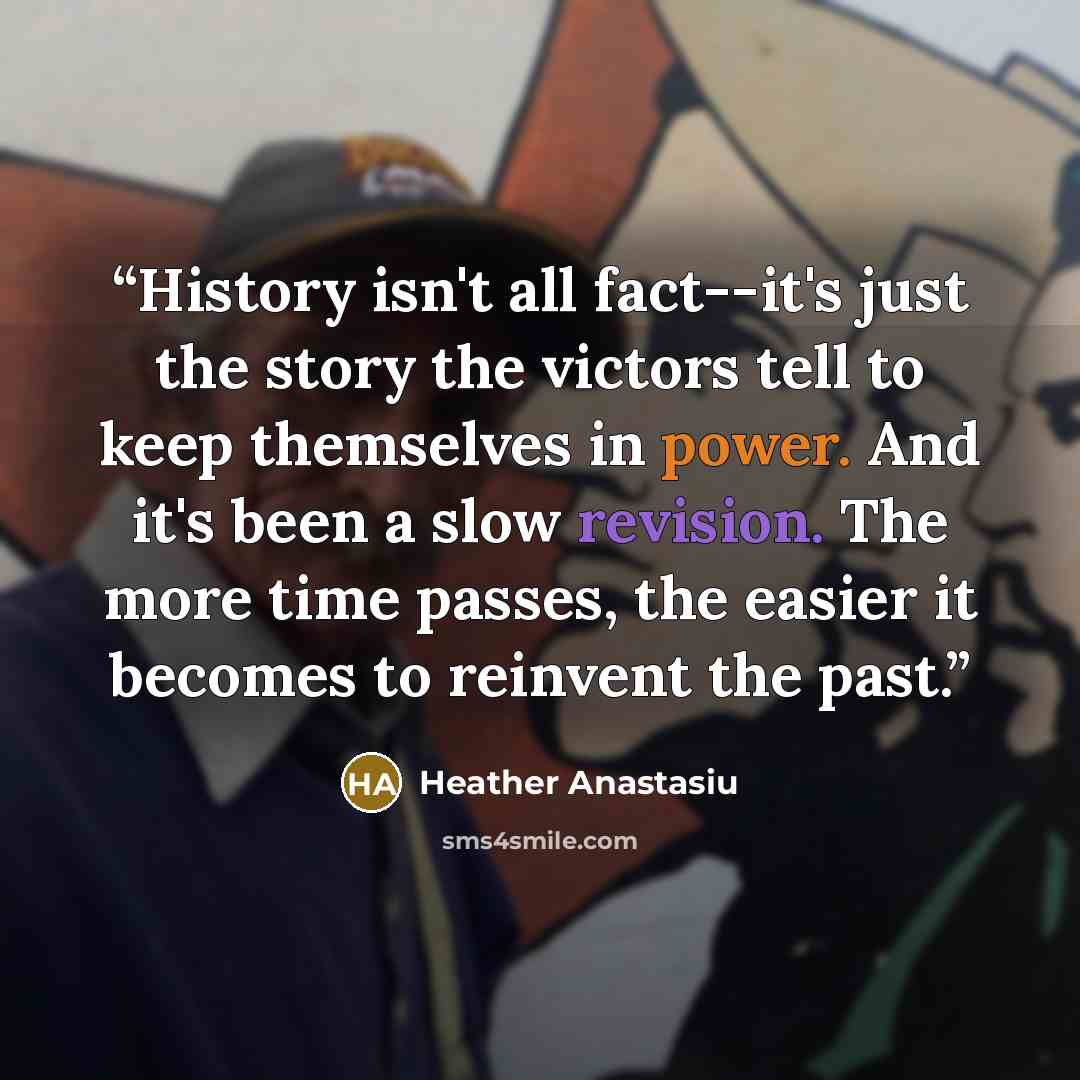 “History isn't all fact--it's just the story the victors tell to keep themselves in power. And it's been a slow revision. The more time passes, the easier it becomes to reinvent the past.” quote by Heather Anastasiu