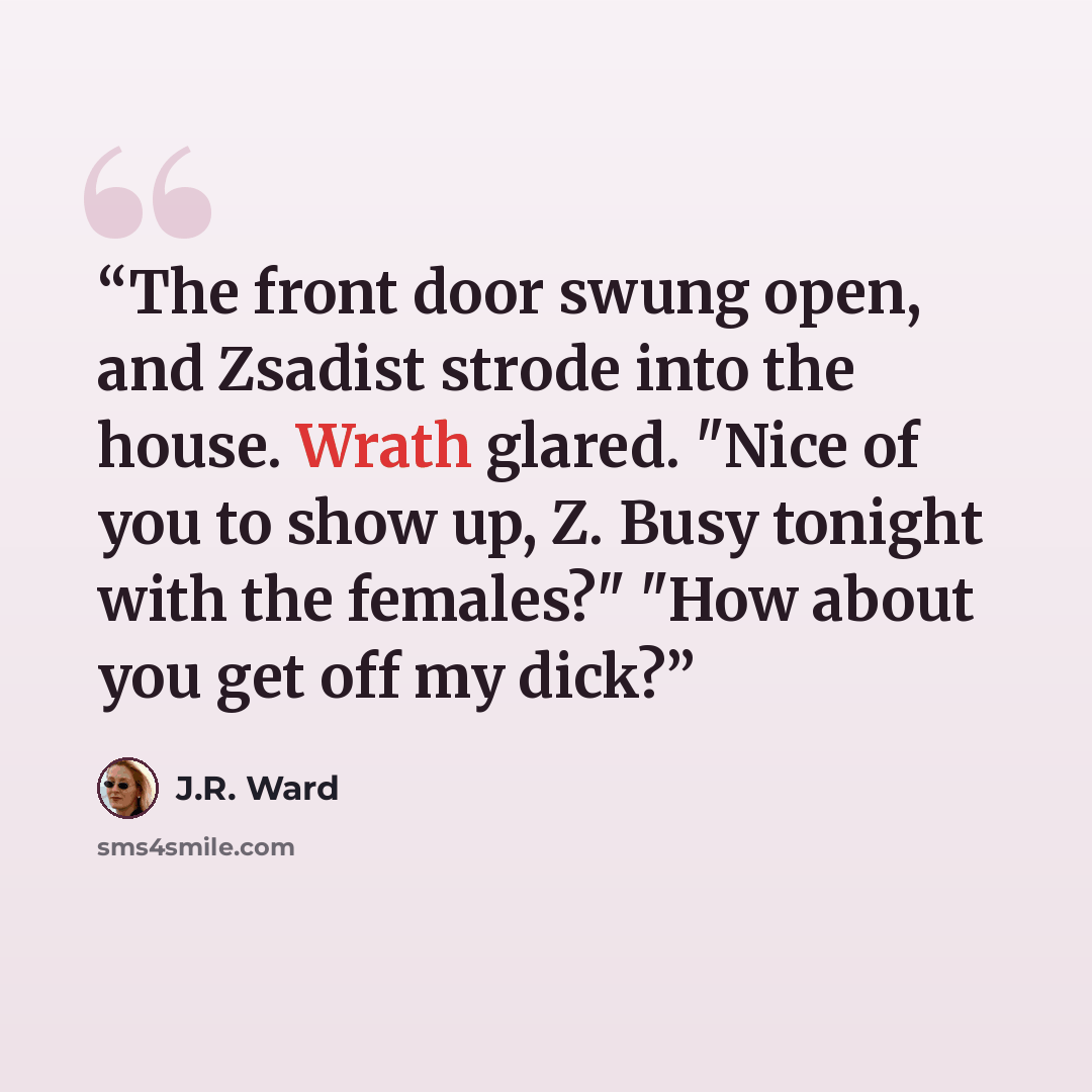 “The front door swung open, and Zsadist strode into the house. Wrath glared. "Nice of you to show up, Z. Busy tonight with the females?" "How about you get off my dick?” quote by J.R. Ward