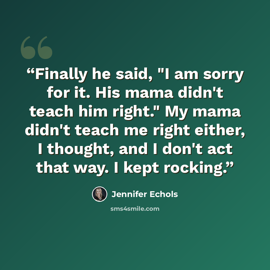 “Finally he said, "I am sorry for it. His mama didn't teach him right." My mama didn't teach me right either, I thought, and I don't act that way. I kept rocking.” quote by Jennifer Echols