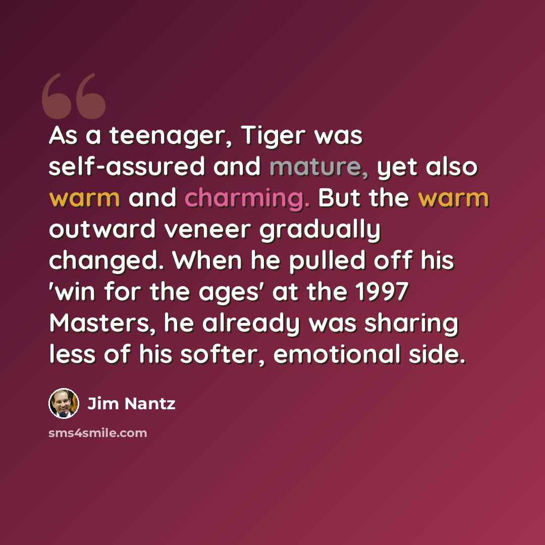 “As a teenager, Tiger was self-assured and mature, yet also warm and charming. But the warm outward veneer gradually changed. When he pulled off his 'win for the ages' at the 1997 Masters, he already was sharing less of his softer, emotional side.” quote by Jim Nantz