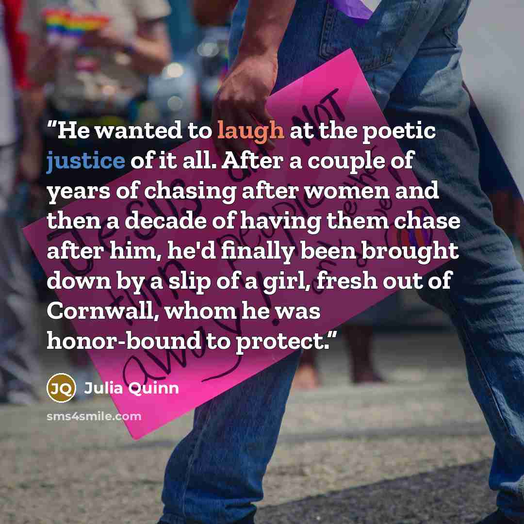 “He wanted to laugh at the poetic justice of it all. After a couple of years of chasing after women and then a decade of having them chase after him, he'd finally been brought down by a slip of a girl, fresh out of Cornwall, whom he was honor-bound to protect.” quote by Julia Quinn