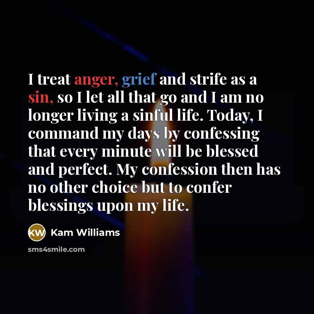 “I treat anger, grief and strife as a sin, so I let all that go and I am no longer living a sinful life. Today, I command my days by confessing that every minute will be blessed and perfect. My confession then has no other choice but to confer blessings upon my life.” quote by Kam Williams