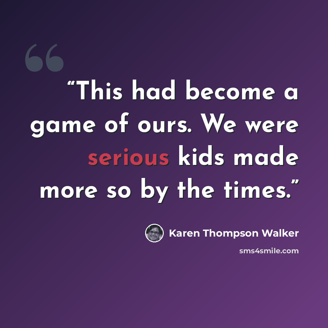 “This had become a game of ours. We were serious kids made more so by the times.” quote by Karen Thompson Walker