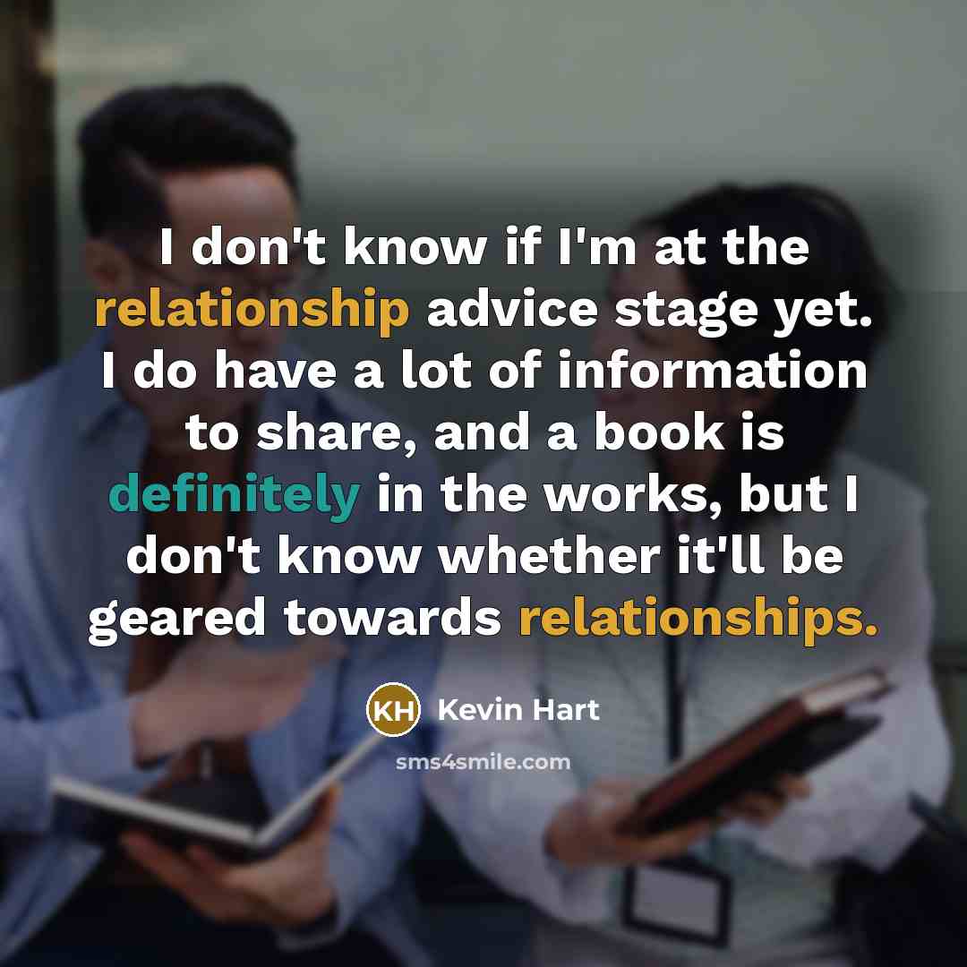 “I don't know if I'm at the relationship advice stage yet. I do have a lot of information to share, and a book is definitely in the works, but I don't know whether it'll be geared towards relationships.” quote by Kevin Hart