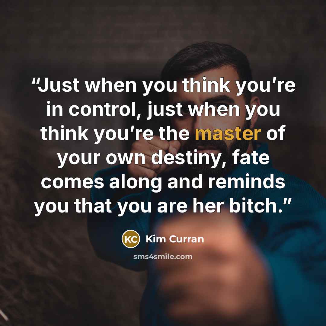 “Just when you think you’re in control, just when you think you’re the master of your own destiny, fate comes along and reminds you that you are her bitch.” quote by Kim Curran