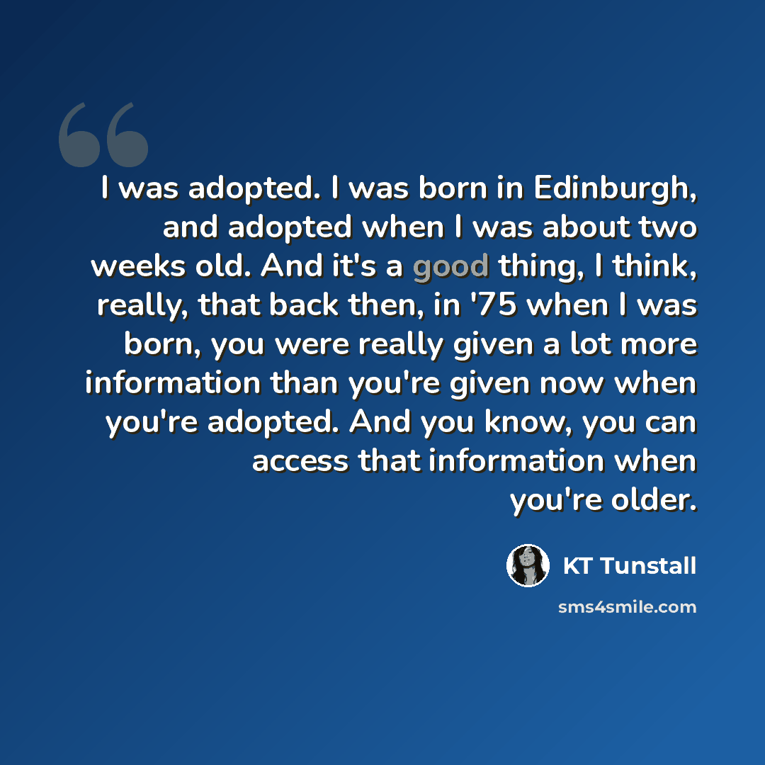 “I was adopted. I was born in Edinburgh, and adopted when I was about two weeks old. And it's a good thing, I think, really, that back then, in '75 when I was born, you were really given a lot more information than you're given now when you're adopted. And you know, you can access that information…” quote by KT Tunstall