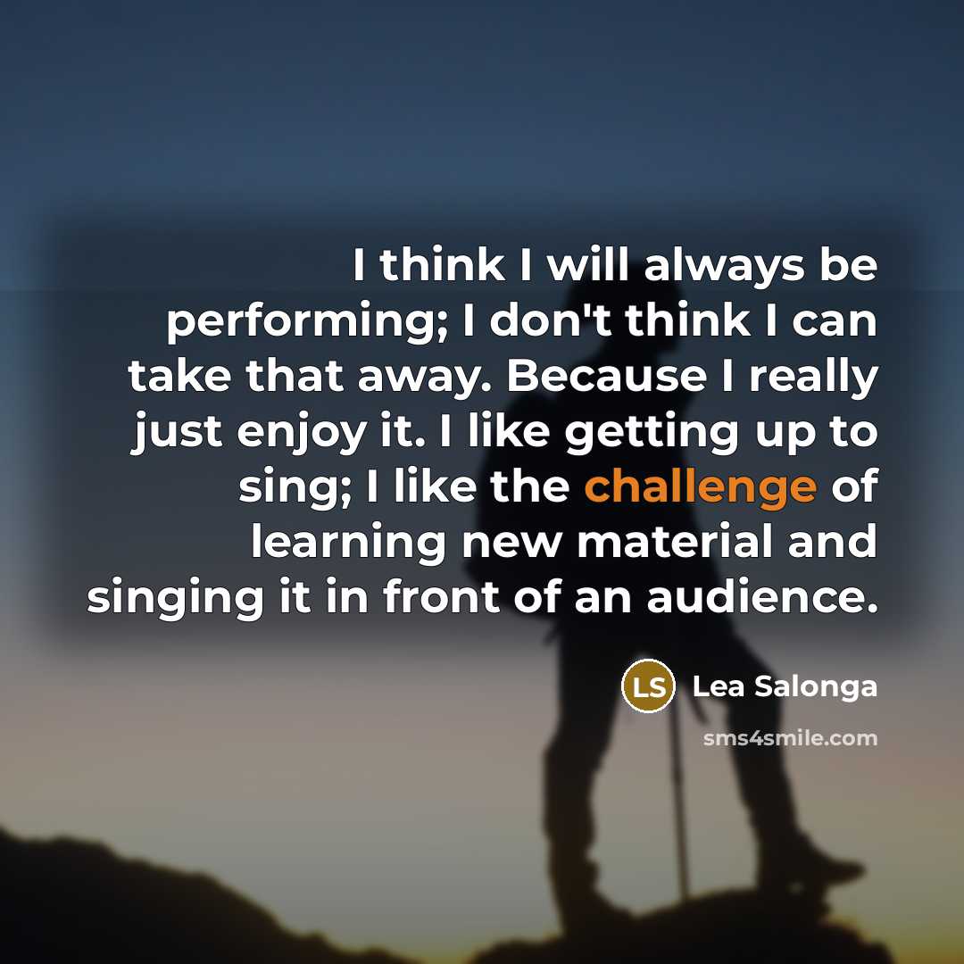 “I think I will always be performing; I don't think I can take that away. Because I really just enjoy it. I like getting up to sing; I like the challenge of learning new material and singing it in front of an audience.” quote by Lea Salonga