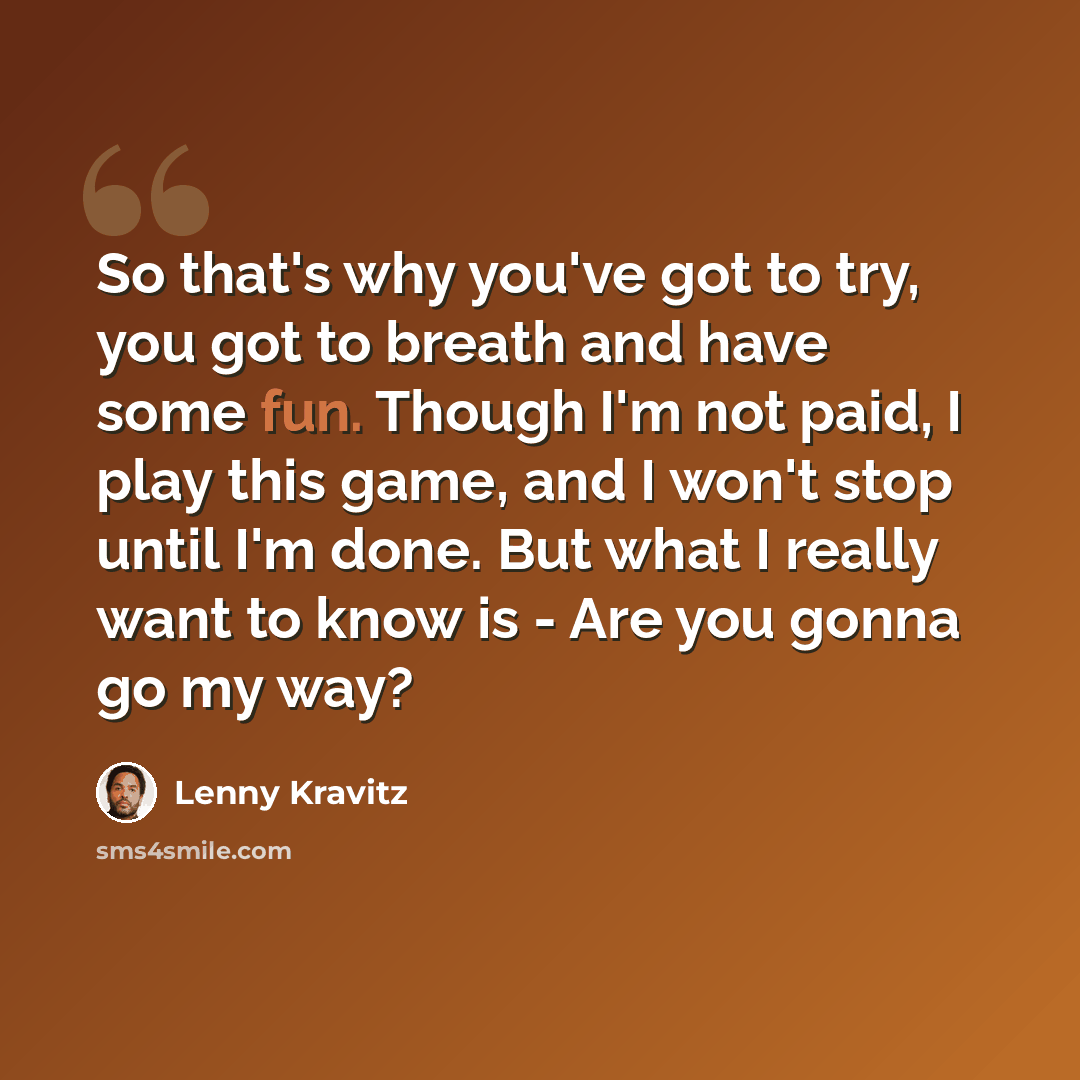 “So that's why you've got to try, you got to breath and have some fun. Though I'm not paid, I play this game, and I won't stop until I'm done. But what I really want to know is - Are you gonna go my way?” quote by Lenny Kravitz