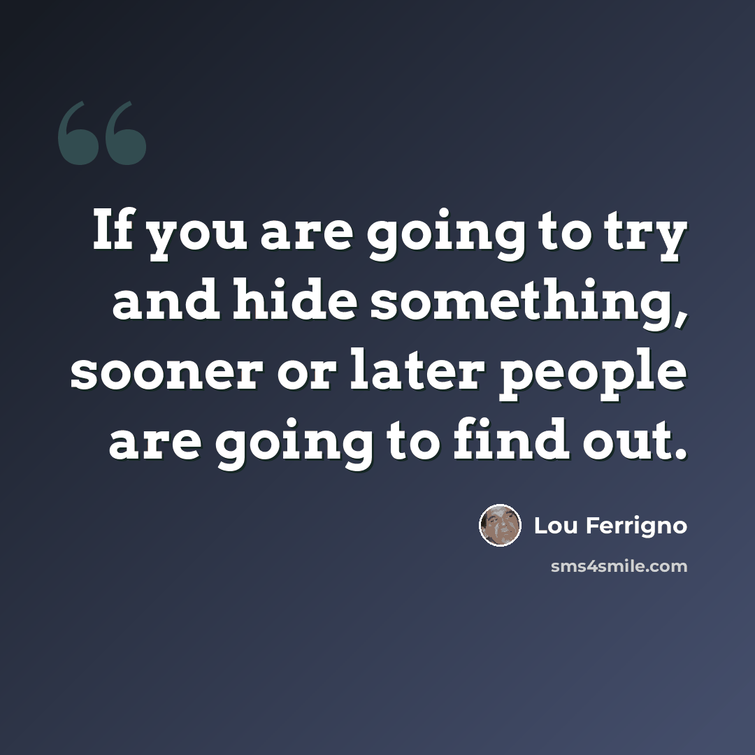 “If you are going to try and hide something, sooner or later people are going to find out.” quote by Lou Ferrigno