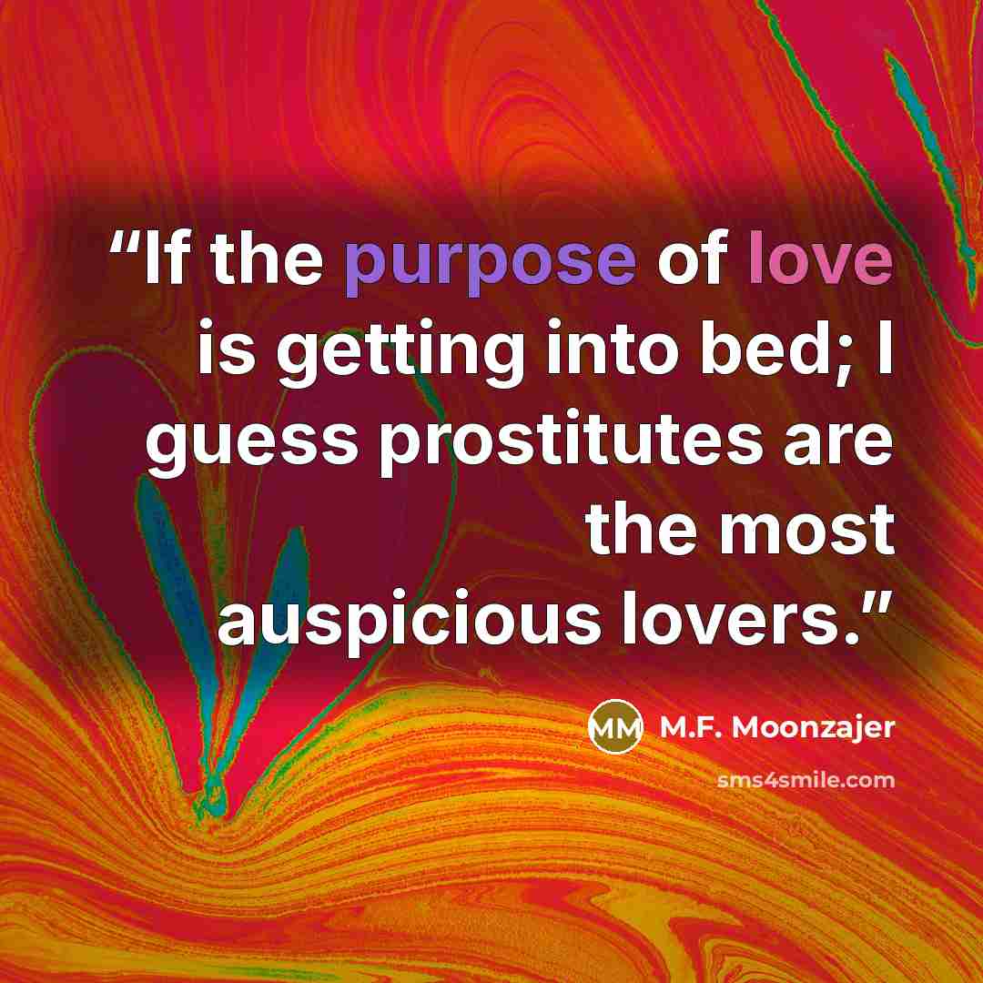 “If the purpose of love is getting into bed; I guess prostitutes are the most auspicious lovers.” quote by M.F. Moonzajer