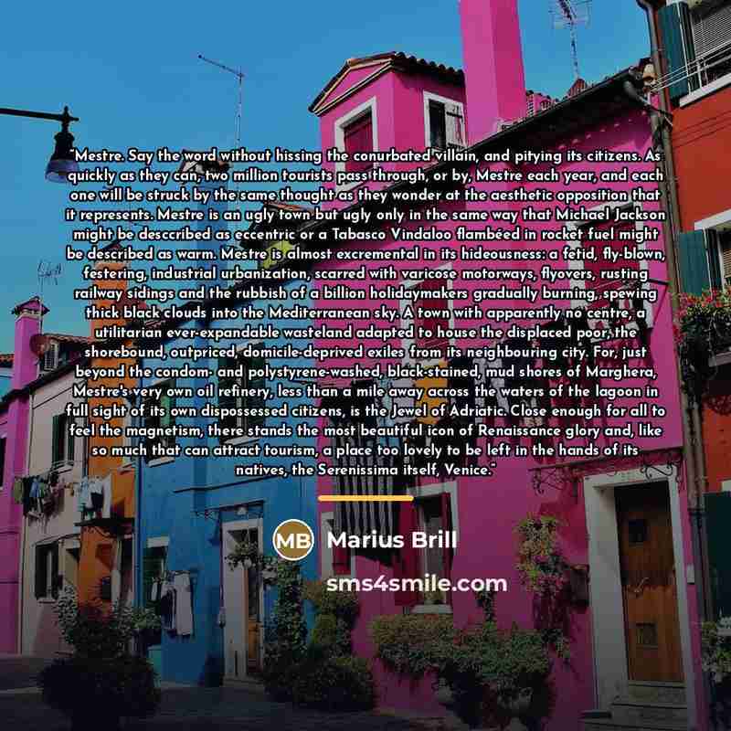 “Mestre. Say the word without hissing the conurbated villain, and pitying its citizens. As quickly as they can, two million tourists pass through, or by, Mestre each year, and each one will be struck by the same thought as they wonder at the aesthetic opposition that it represents. Mestre is an…” quote by Marius Brill