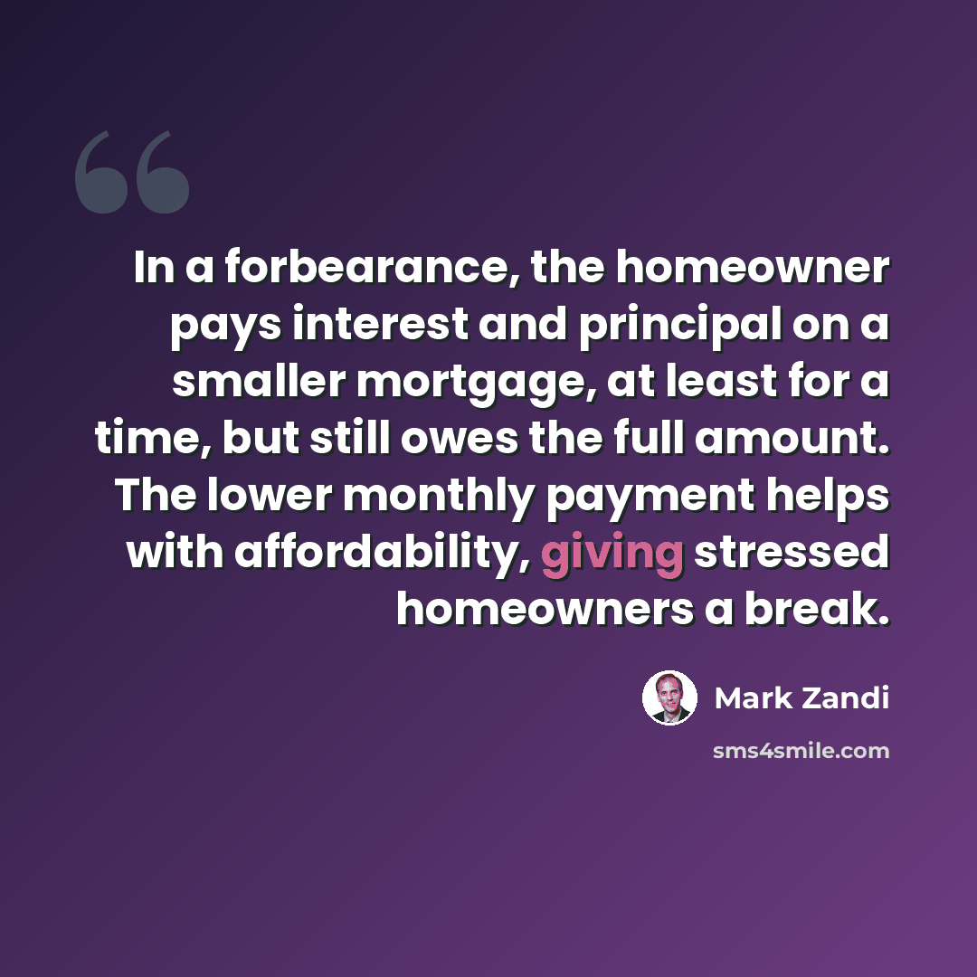 “In a forbearance, the homeowner pays interest and principal on a smaller mortgage, at least for a time, but still owes the full amount. The lower monthly payment helps with affordability, giving stressed homeowners a break.” quote by Mark Zandi