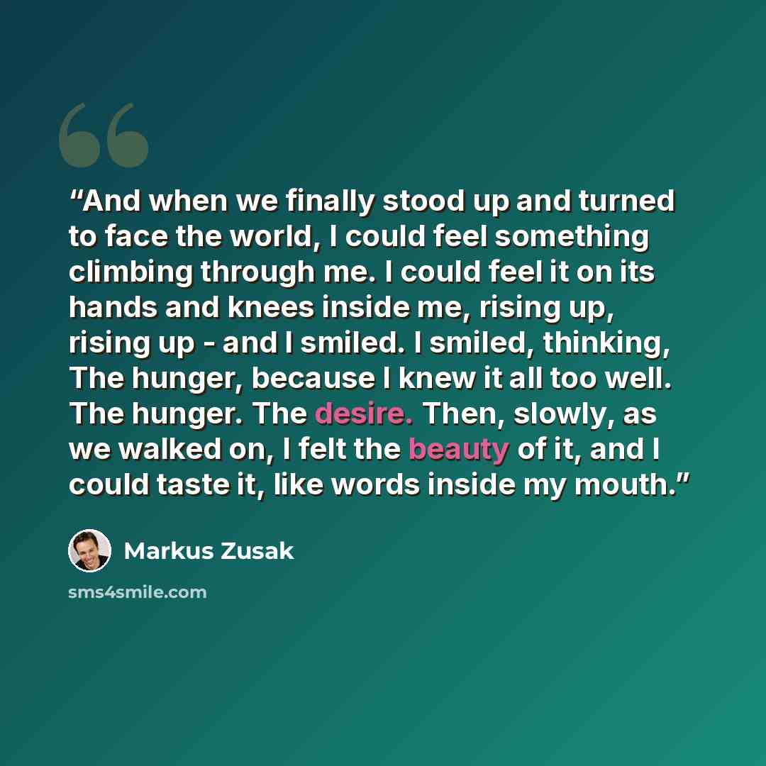 “And when we finally stood up and turned to face the world, I could feel something climbing through me. I could feel it on its hands and knees inside me, rising up, rising up - and I smiled. I smiled, thinking, The hunger, because I knew it all too well. The hunger. The desire. Then, slowly, as we…” quote by Markus Zusak