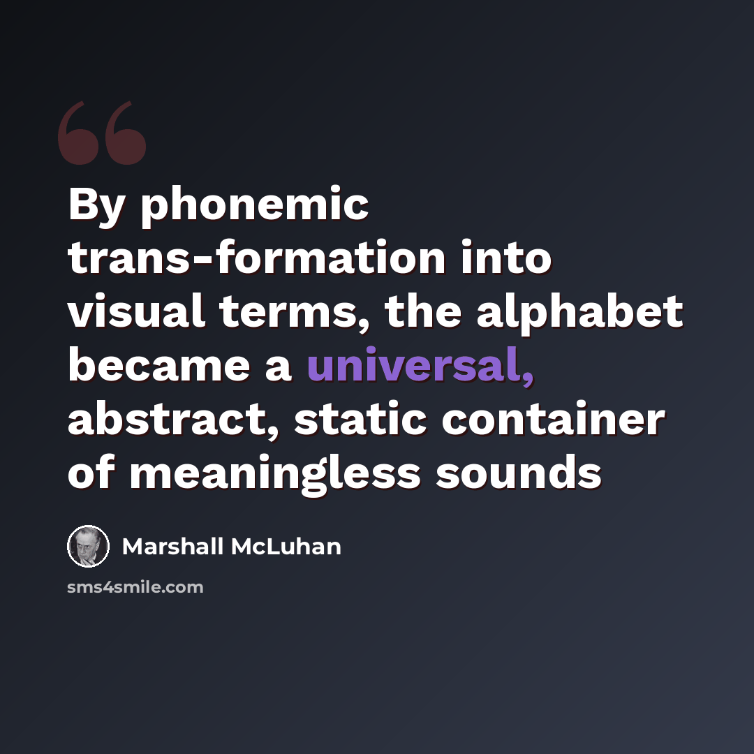 “By phonemic trans-formation into visual terms, the alphabet became a universal, abstract, static container of meaningless sounds” quote by Marshall McLuhan