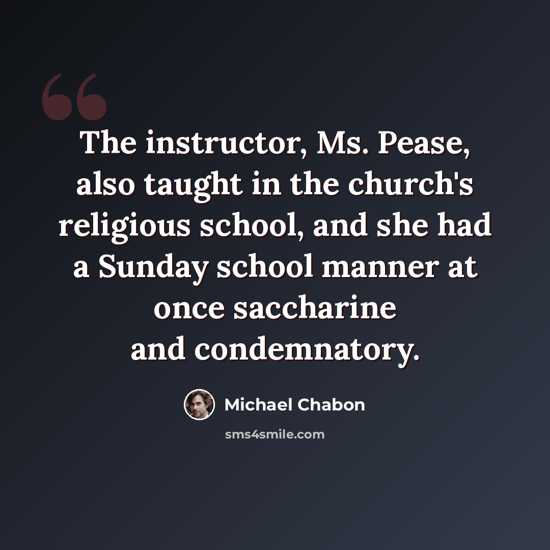 “The instructor, Ms. Pease, also taught in the church's religious school, and she had a Sunday school manner at once saccharine and condemnatory.” quote by Michael Chabon