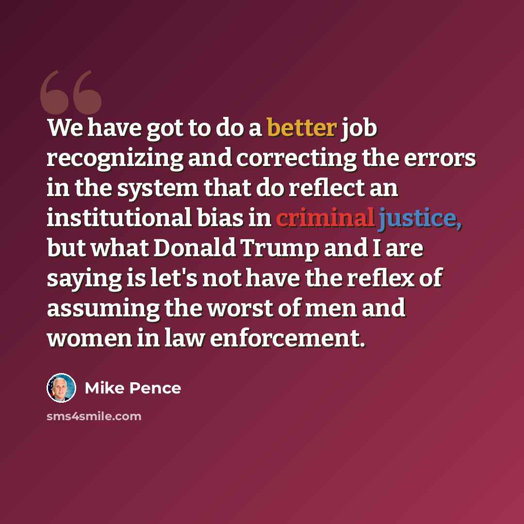 “We have got to do a better job recognizing and correcting the errors in the system that do reflect an institutional bias in criminal justice, but what Donald Trump and I are saying is let's not have the reflex of assuming the worst of men and women in law enforcement.” quote by Mike Pence