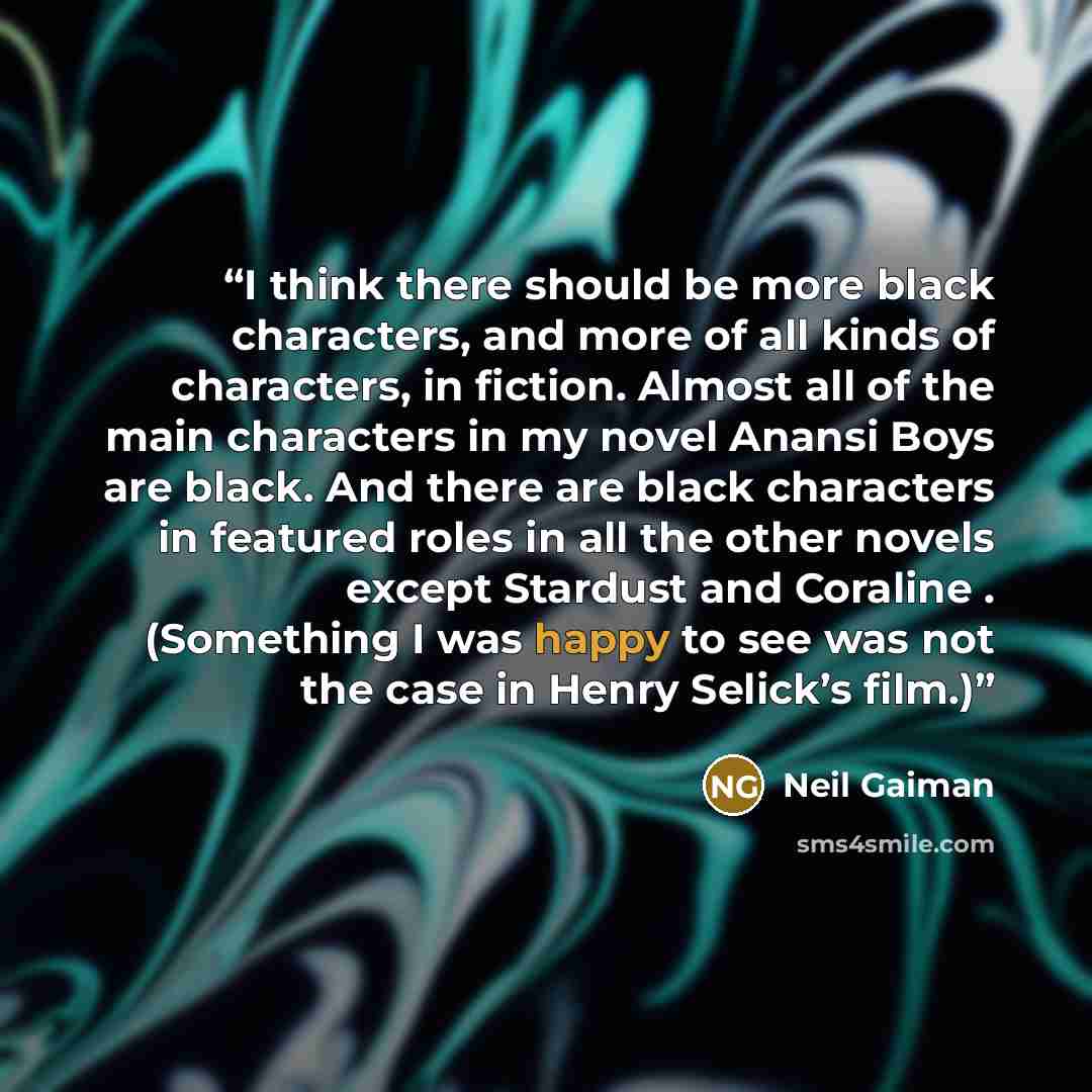 “I think there should be more black characters, and more of all kinds of characters, in fiction. Almost all of the main characters in my novel Anansi Boys are black. And there are black characters in featured roles in all the other novels except Stardust and Coraline . (Something I was happy to see…” quote by Neil Gaiman