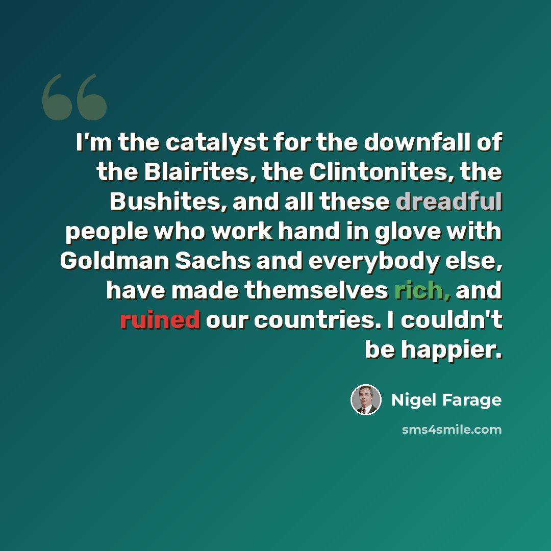 “I'm the catalyst for the downfall of the Blairites, the Clintonites, the Bushites, and all these dreadful people who work hand in glove with Goldman Sachs and everybody else, have made themselves rich, and ruined our countries. I couldn't be happier.” quote by Nigel Farage