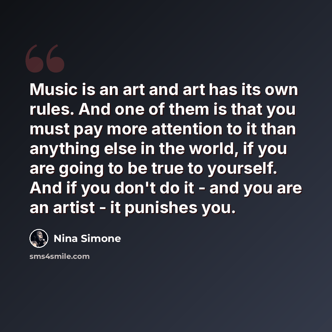 “Music is an art and art has its own rules. And one of them is that you must pay more attention to it than anything else in the world, if you are going to be true to yourself. And if you don't do it - and you are an artist - it punishes you.” quote by Nina Simone