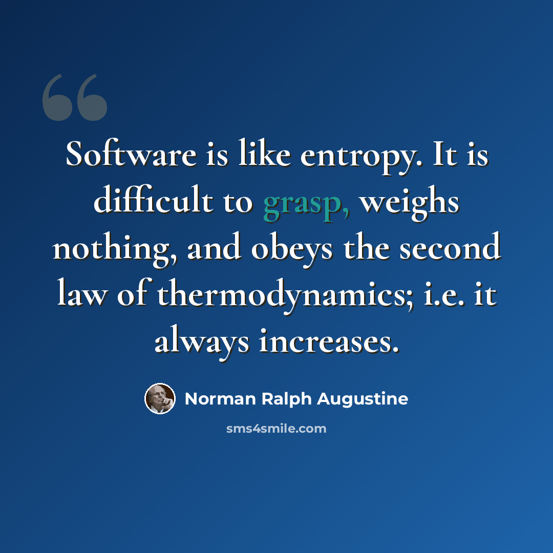 “Software is like entropy. It is difficult to grasp, weighs nothing, and obeys the second law of thermodynamics; i.e. it always increases.” quote by Norman Ralph Augustine