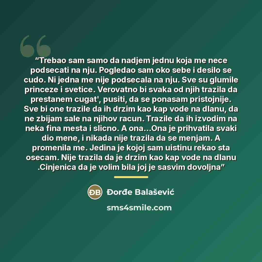 “Trebao sam samo da nadjem jednu koja me nece podsecati na nju. Pogledao sam oko sebe i desilo se cudo. Ni jedna me nije podsecala na nju. Sve su glumile princeze i svetice. Verovatno bi svaka od njih trazila da prestanem cugat', pusiti, da se ponasam pristojnije. Sve bi one trazile da ih drzim kao…” quote by Đorđe Balašević