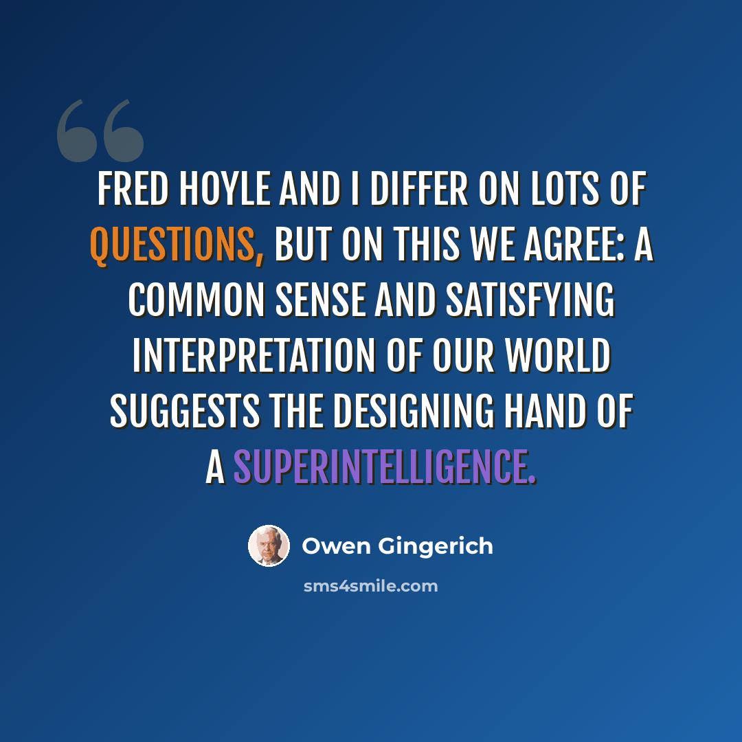 “Fred Hoyle and I differ on lots of questions, but on this we agree: a common sense and satisfying interpretation of our world suggests the designing hand of a superintelligence.” quote by Owen Gingerich