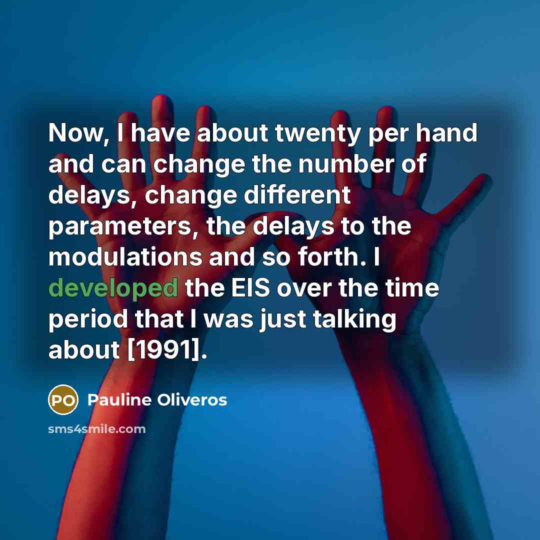 “Now, I have about twenty per hand and can change the number of delays, change different parameters, the delays to the modulations and so forth. I developed the EIS over the time period that I was just talking about [1991].” quote by Pauline Oliveros