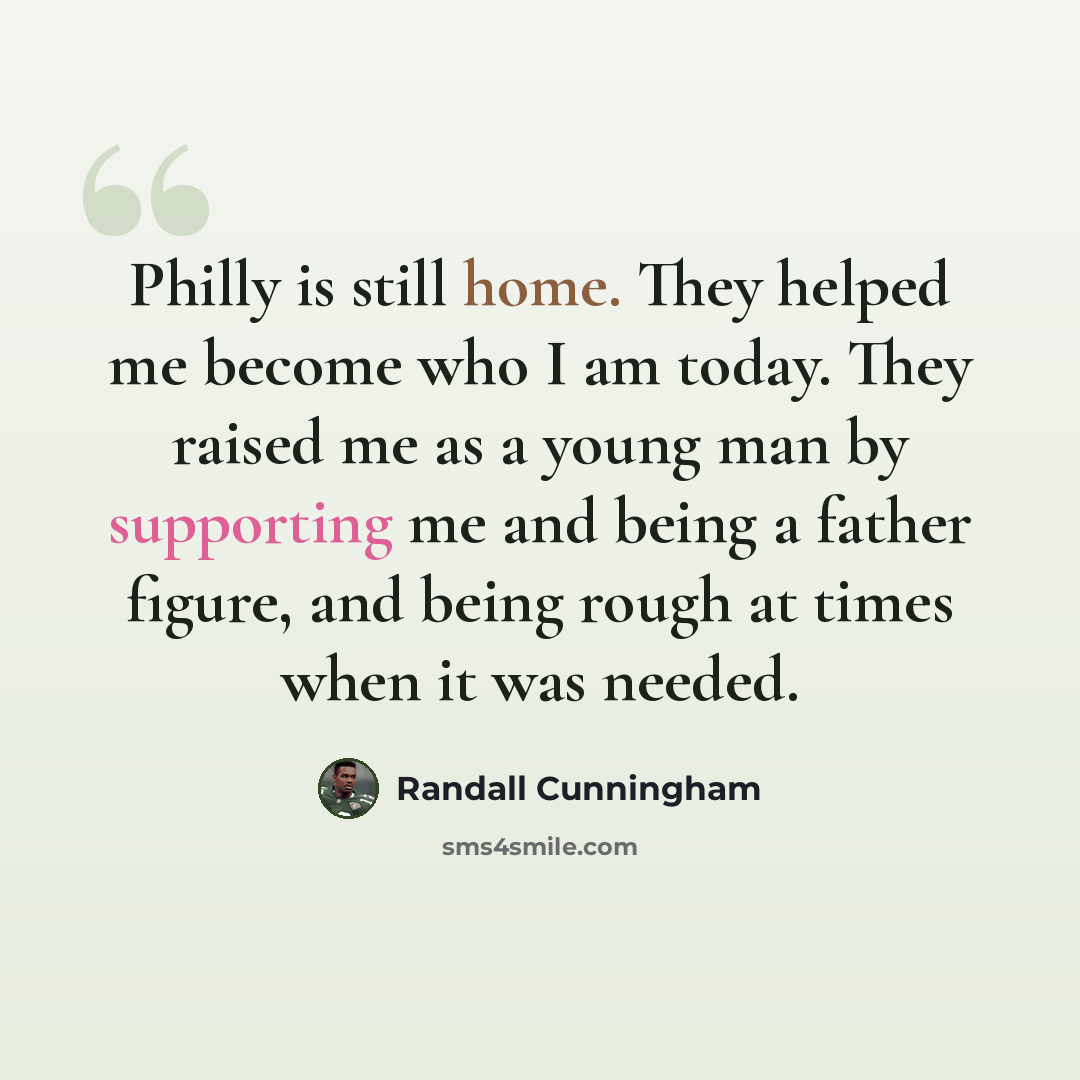 “Philly is still home. They helped me become who I am today. They raised me as a young man by supporting me and being a father figure, and being rough at times when it was needed.” quote by Randall Cunningham