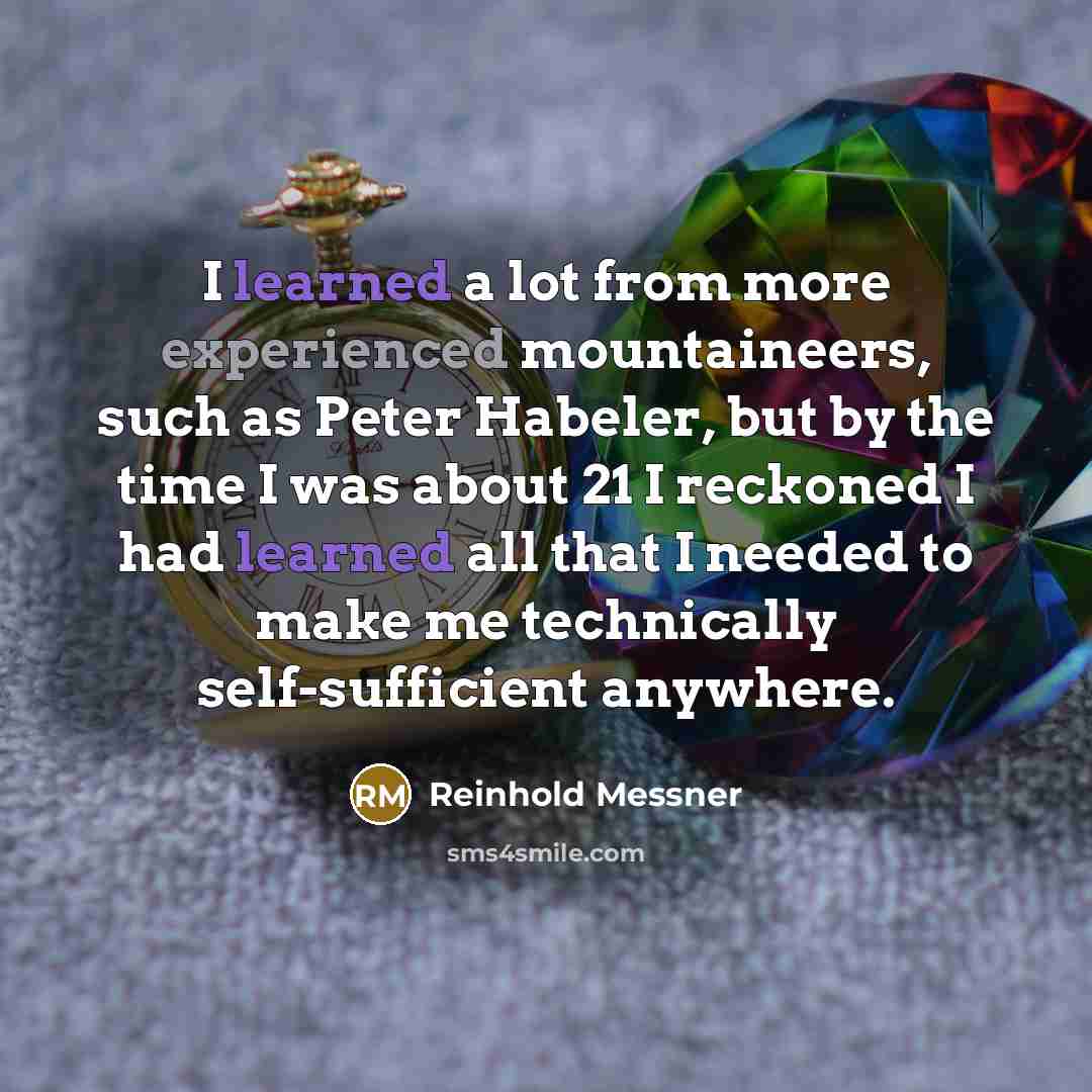 “I learned a lot from more experienced mountaineers, such as Peter Habeler, but by the time I was about 21 I reckoned I had learned all that I needed to make me technically self-sufficient anywhere.” quote by Reinhold Messner