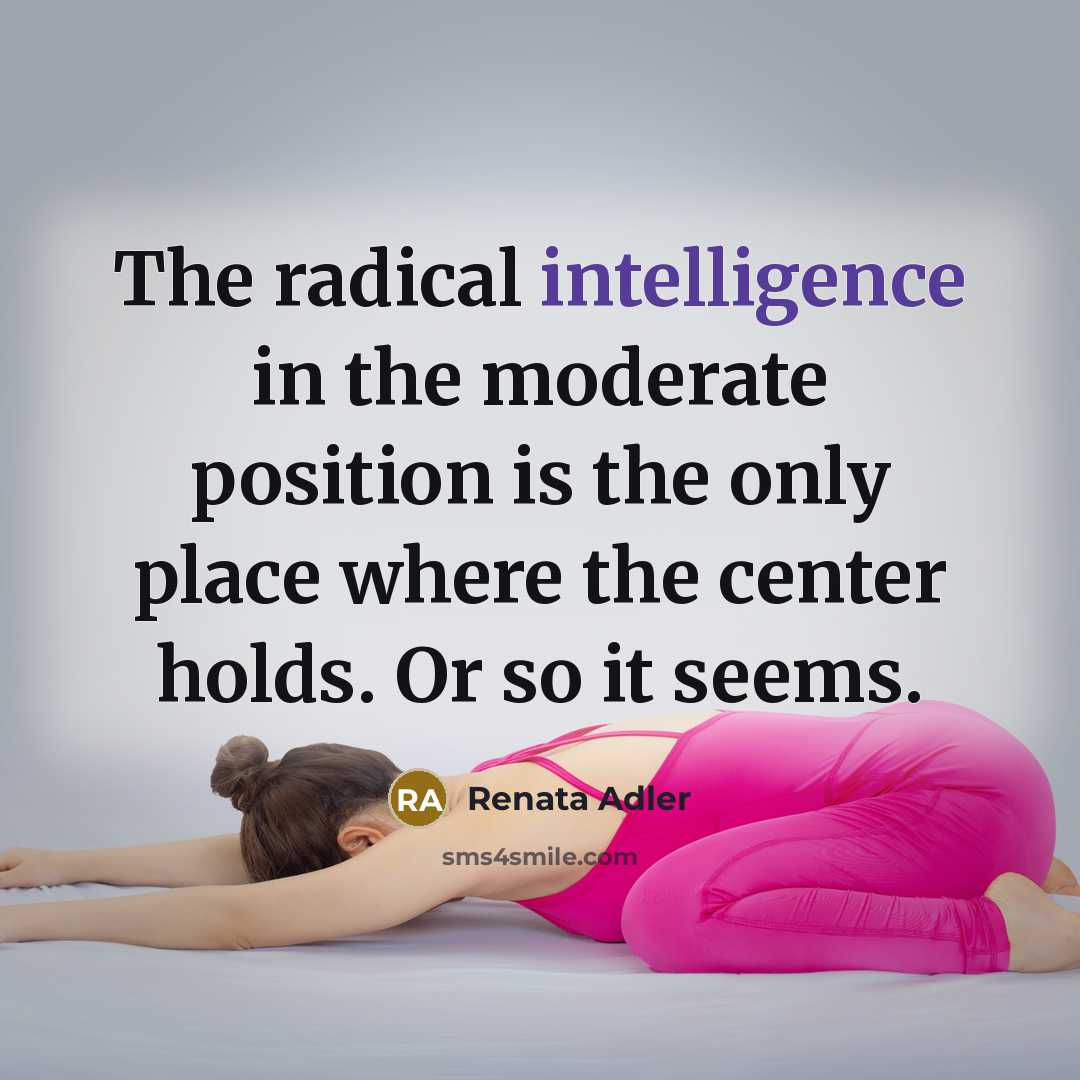 “The radical intelligence in the moderate position is the only place where the center holds. Or so it seems.” quote by Renata Adler