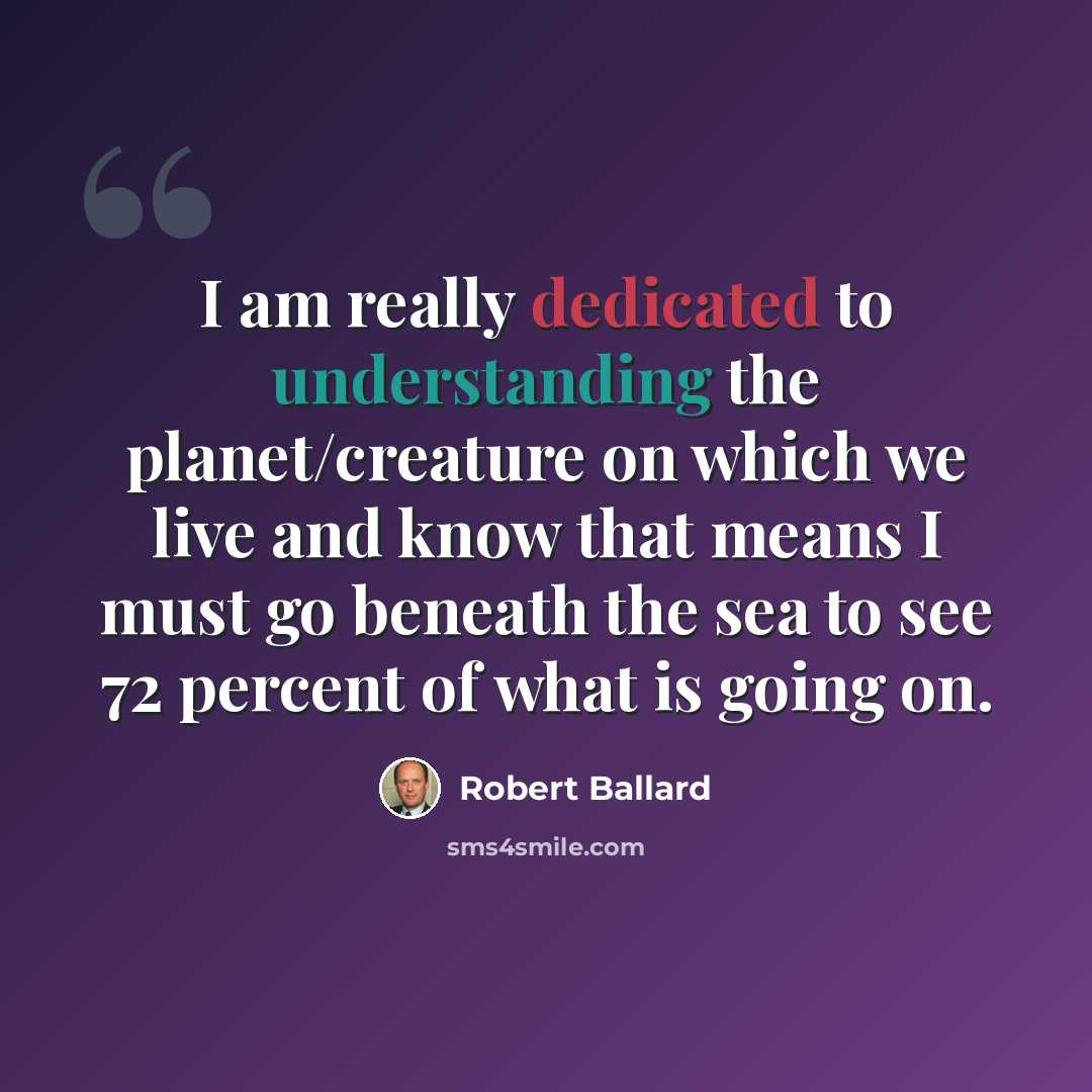 “I am really dedicated to understanding the planet/creature on which we live and know that means I must go beneath the sea to see 72 percent of what is going on.” quote by Robert Ballard