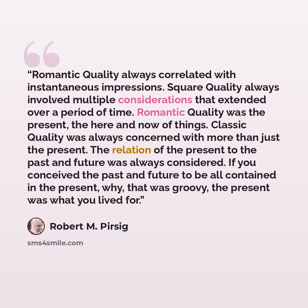 “Romantic Quality always correlated with instantaneous impressions. Square Quality always involved multiple considerations that extended over a period of time. Romantic Quality was the present, the here and now of things. Classic Quality was always concerned with more than just the present. The…” quote by Robert M. Pirsig