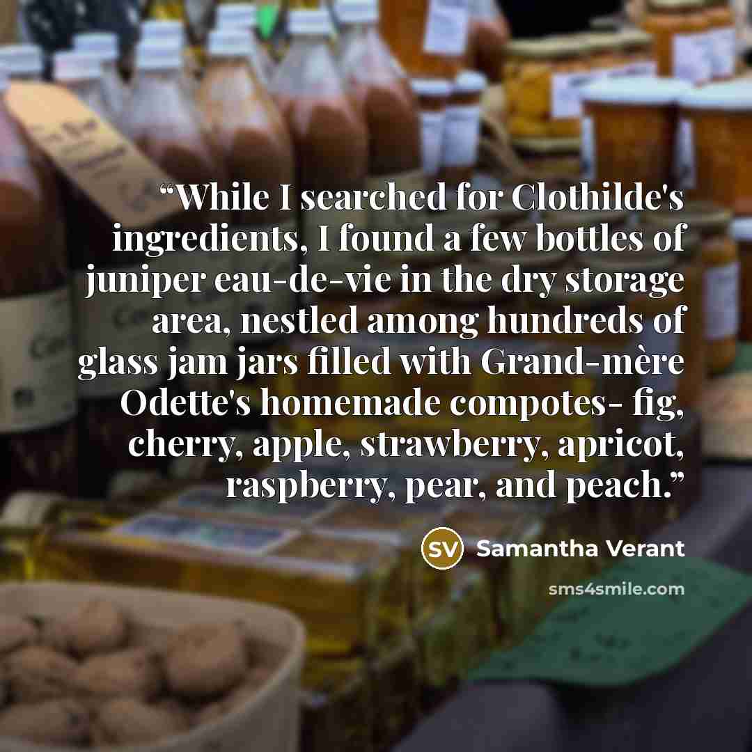 “While I searched for Clothilde's ingredients, I found a few bottles of juniper eau-de-vie in the dry storage area, nestled among hundreds of glass jam jars filled with Grand-mère Odette's homemade compotes- fig, cherry, apple, strawberry, apricot, raspberry, pear, and peach.” quote by Samantha Verant