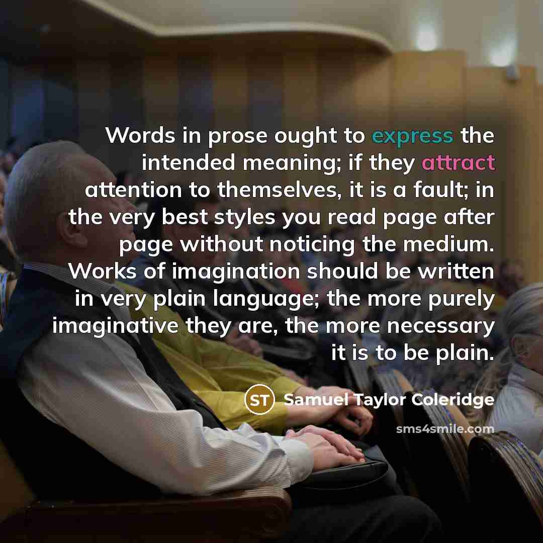 “Words in prose ought to express the intended meaning; if they attract attention to themselves, it is a fault; in the very best styles you read page after page without noticing the medium. Works of imagination should be written in very plain language; the more purely imaginative they are, the more…” quote by Samuel Taylor Coleridge