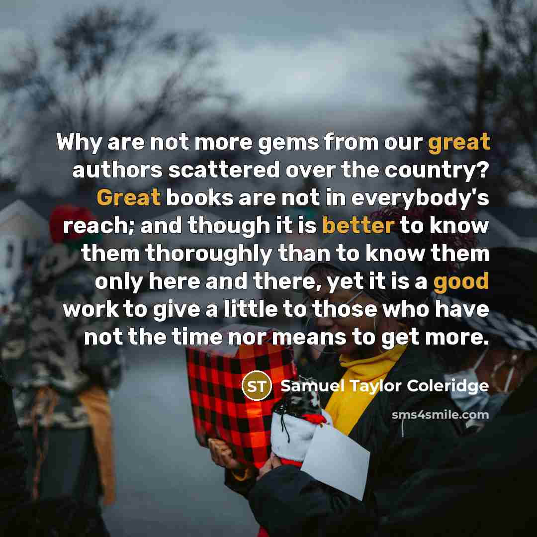 “Why are not more gems from our great authors scattered over the country? Great books are not in everybody's reach; and though it is better to know them thoroughly than to know them only here and there, yet it is a good work to give a little to those who have not the time nor means to get more.” quote by Samuel Taylor Coleridge