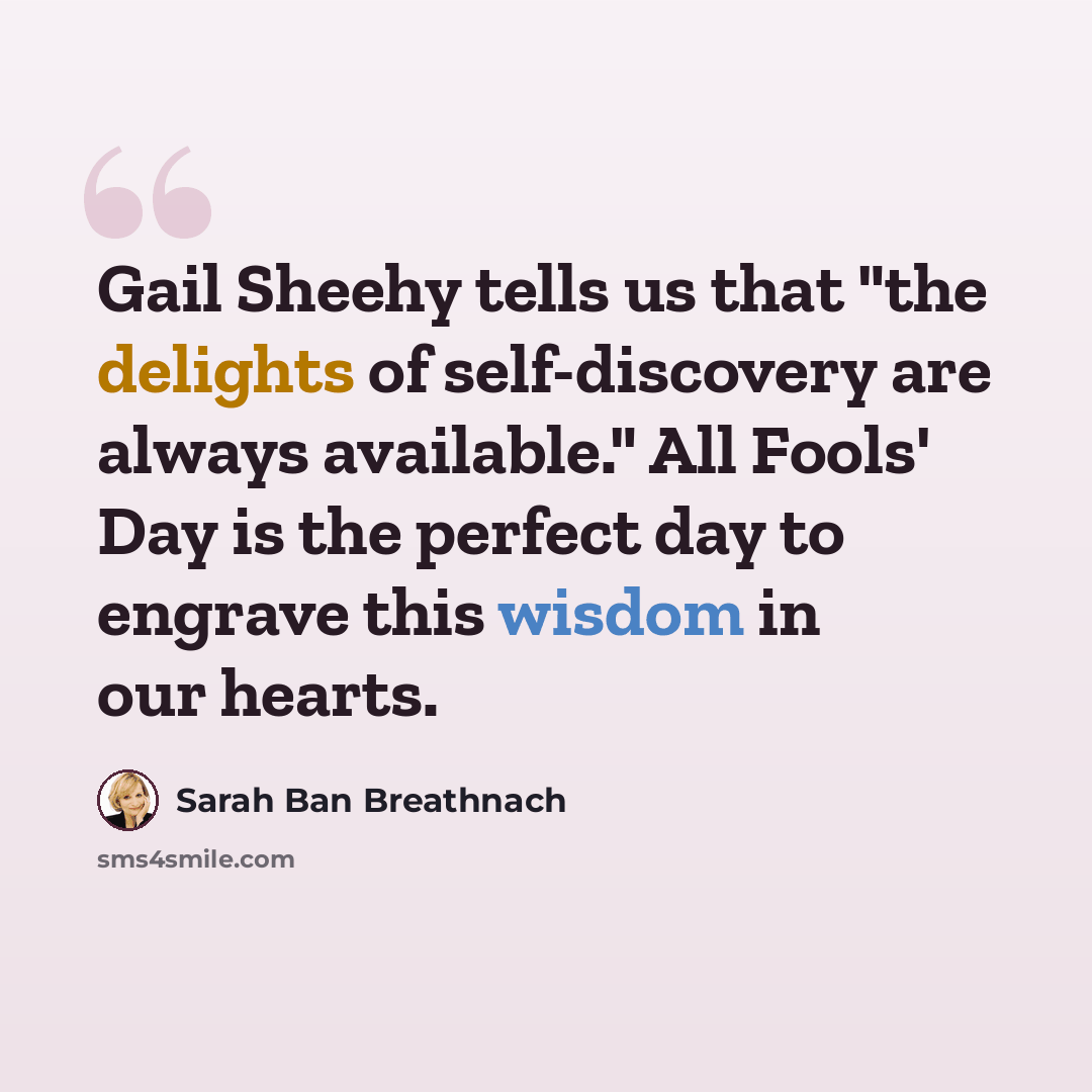 “Gail Sheehy tells us that "the delights of self-discovery are always available." All Fools' Day is the perfect day to engrave this wisdom in our hearts.” quote by Sarah Ban Breathnach