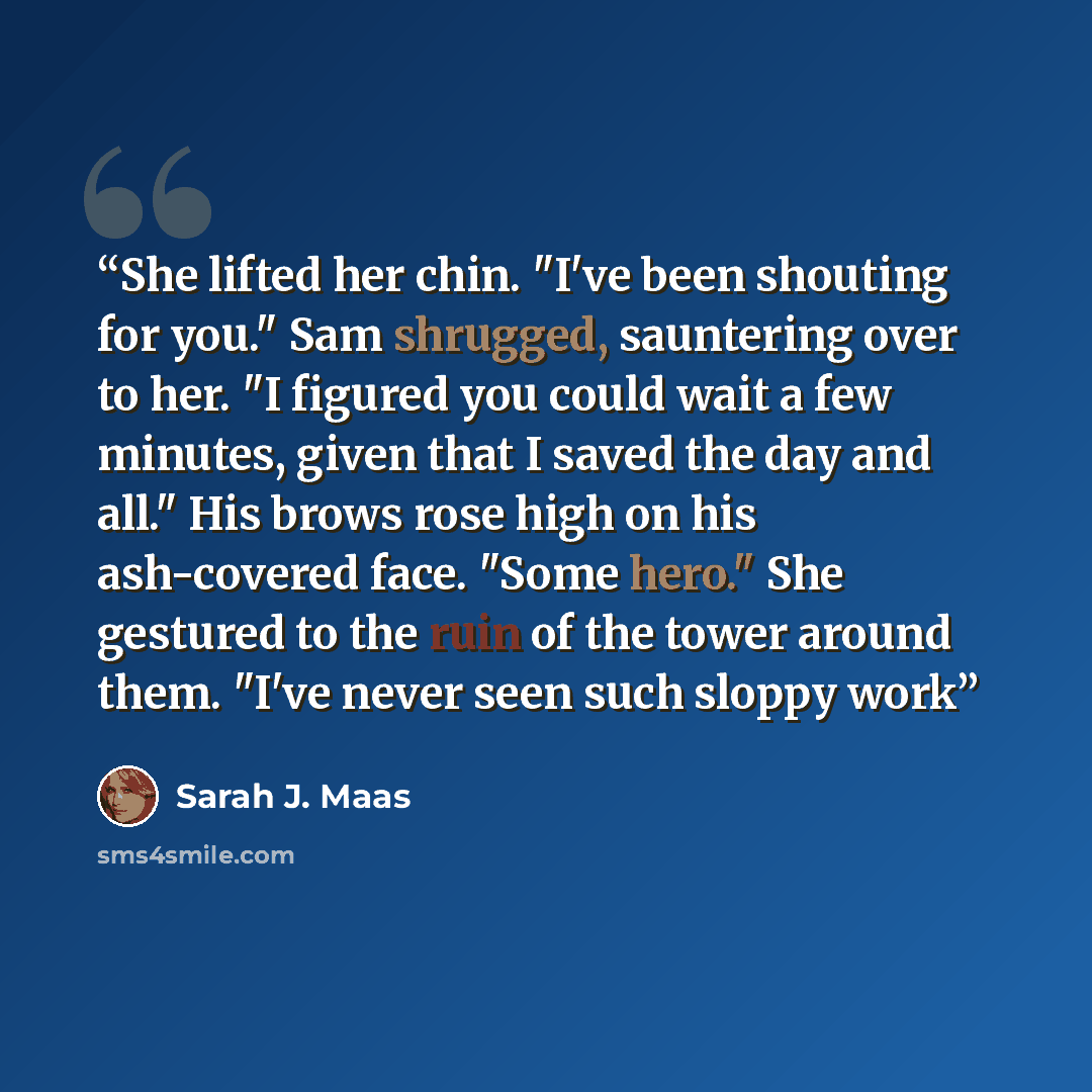 “She lifted her chin. "I've been shouting for you." Sam shrugged, sauntering over to her. "I figured you could wait a few minutes, given that I saved the day and all." His brows rose high on his ash-covered face. "Some hero." She gestured to the ruin of the tower around them. "I've never seen such…” quote by Sarah J. Maas